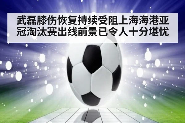 武磊膝伤恢复持续受阻上海海港亚冠淘汰赛出线前景已令人十分堪忧