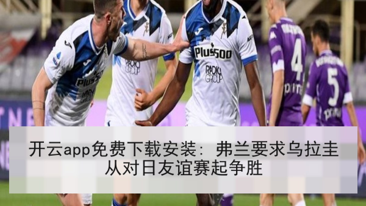 开云app免费下载安装: 弗兰要求乌拉圭从对日友谊赛起争胜