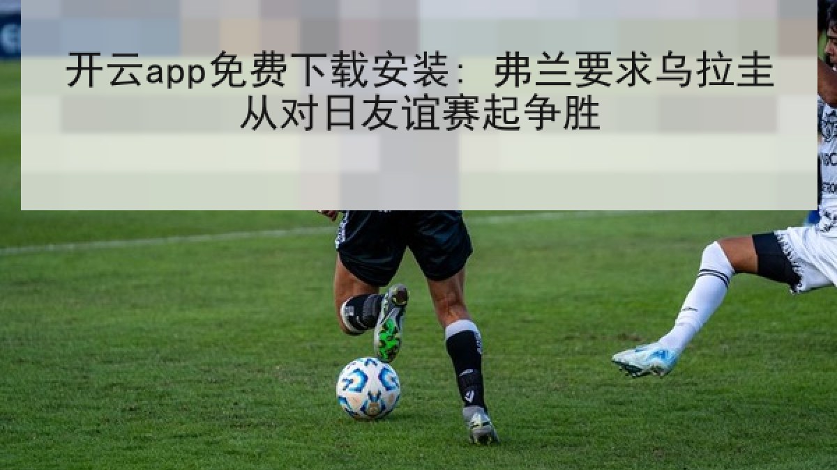 开云app免费下载安装: 弗兰要求乌拉圭从对日友谊赛起争胜